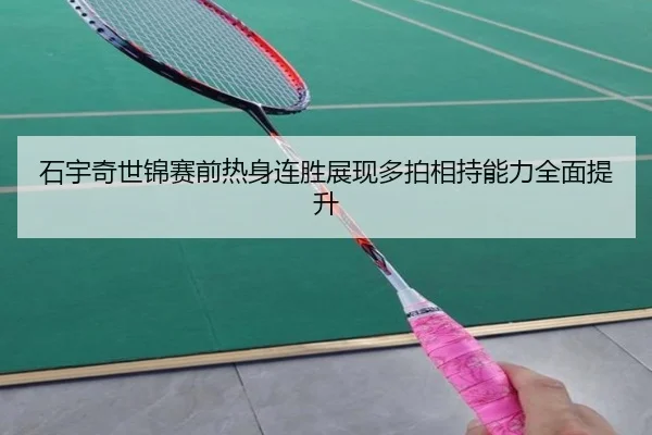 石宇奇世锦赛前热身连胜展现多拍相持能力全面提升